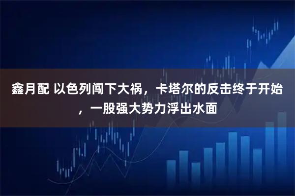 鑫月配 以色列闯下大祸，卡塔尔的反击终于开始，一股强大势力浮出水面
