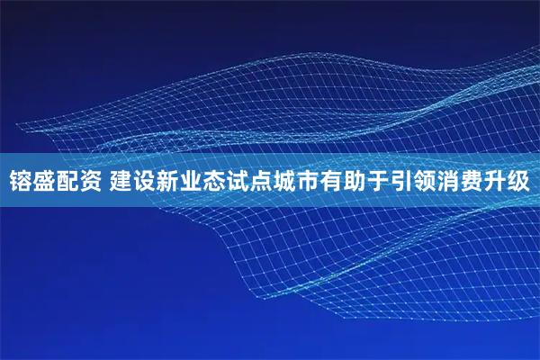 镕盛配资 建设新业态试点城市有助于引领消费升级