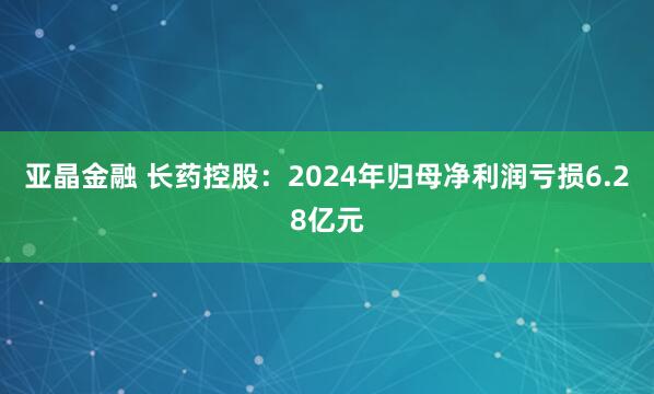 亚晶金融 长药控股：2024年归母净利润亏损6.28亿元