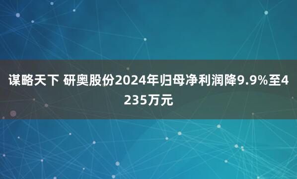 谋略天下 研奥股份2024年归母净利润降9.9%至4235万元
