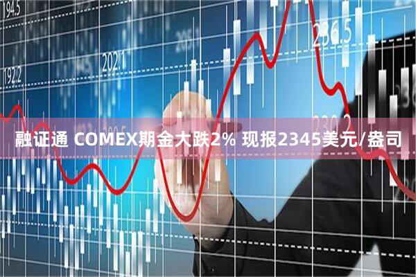 融证通 COMEX期金大跌2% 现报2345美元/盎司