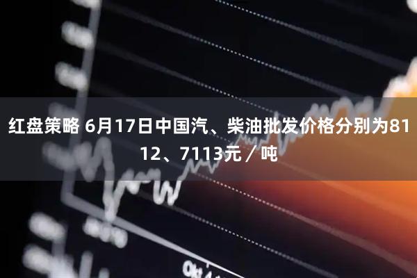 红盘策略 6月17日中国汽、柴油批发价格分别为8112、7113元/吨