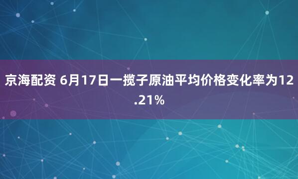 京海配资 6月17日一揽子原油平均价格变化率为12.21%