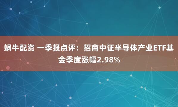 蜗牛配资 一季报点评:招商中证半导体产业ETF基金季度涨幅2.98%