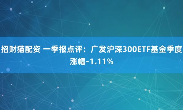 招财猫配资 一季报点评:广发沪深300ETF基金季度涨幅-1.11%