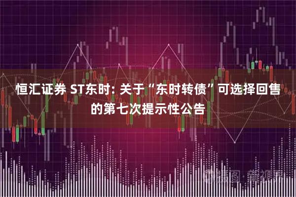 恒汇证券 ST东时: 关于“东时转债”可选择回售的第七次提示性公告