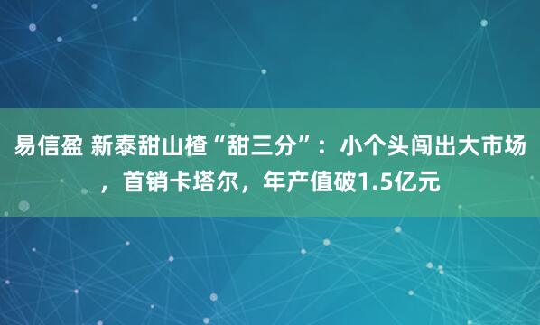 易信盈 新泰甜山楂“甜三分”:小个头闯出大市场,首销卡塔尔,年产值破1.5亿元