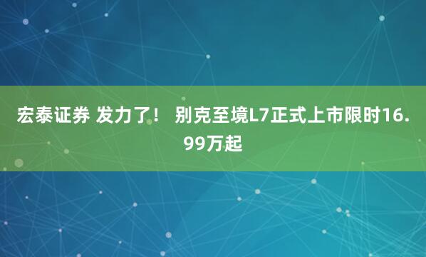 宏泰证券 发力了! 别克至境L7正式上市限时16.99万起