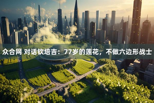 众合网 对话钦培吉:77岁的莲花,不做六边形战士