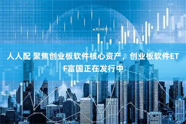 人人配 聚焦创业板软件核心资产,创业板软件ETF富国正在发行中