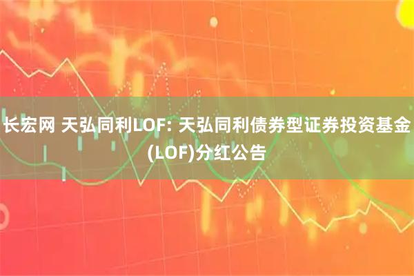 长宏网 天弘同利LOF: 天弘同利债券型证券投资基金(LOF)分红公告