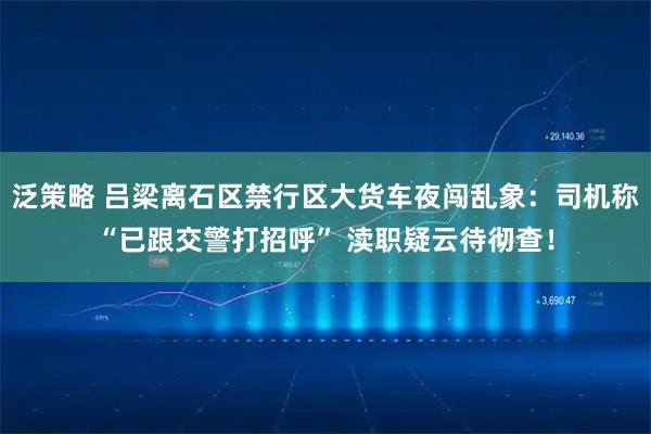 泛策略 吕梁离石区禁行区大货车夜闯乱象:司机称“已跟交警打招呼” 渎职疑云待彻查!