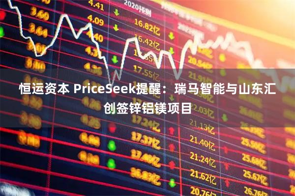 恒运资本 PriceSeek提醒：瑞马智能与山东汇创签锌铝镁项目