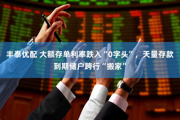丰泰优配 大额存单利率跌入“0字头”，天量存款到期储户跨行“搬家”