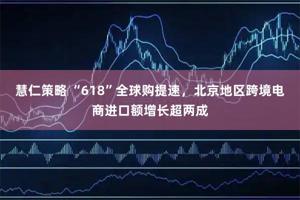 慧仁策略 “618”全球购提速，北京地区跨境电商进口额增长超两成