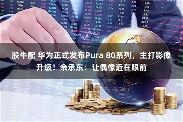 股牛配 华为正式发布Pura 80系列，主打影像升级！余承东：让偶像近在眼前