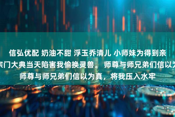 信弘优配 奶油不甜 浮玉乔清儿 小师妹为得到亲传弟子身份，便在宗门大典当天陷害我偷换灵兽。 师尊与师兄弟们信以为真，将我压入水牢