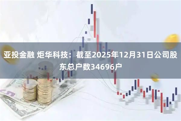 亚投金融 炬华科技：截至2025年12月31日公司股东总户数34696户
