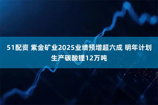51配资 紫金矿业2025业绩预增超六成 明年计划生产碳酸锂12万吨