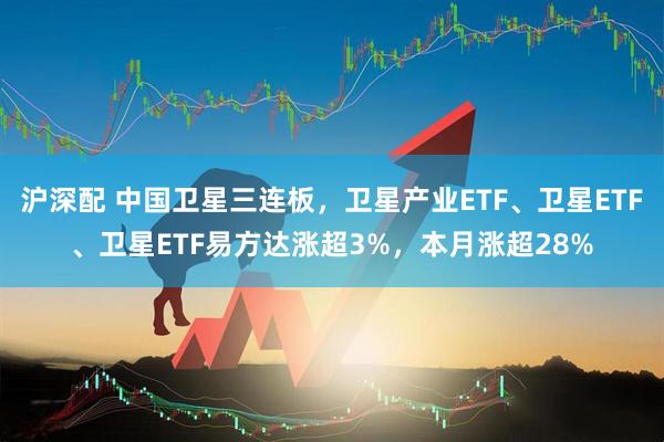 沪深配 中国卫星三连板，卫星产业ETF、卫星ETF、卫星ETF易方达涨超3%，本月涨超28%
