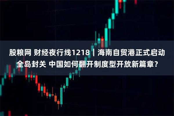 股粮网 财经夜行线1218｜海南自贸港正式启动全岛封关 中国如何翻开制度型开放新篇章？