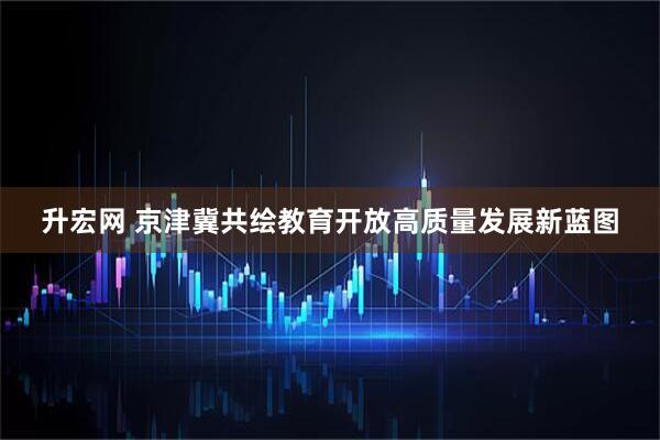 升宏网 京津冀共绘教育开放高质量发展新蓝图