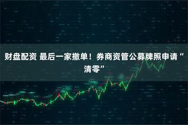 财盘配资 最后一家撤单！券商资管公募牌照申请“清零”