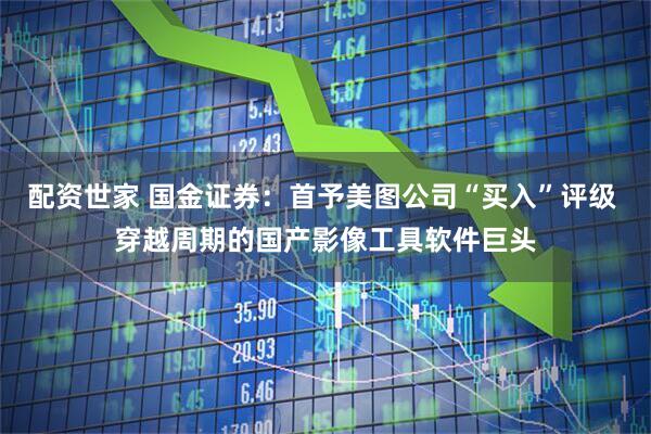 配资世家 国金证券：首予美图公司“买入”评级 穿越周期的国产影像工具软件巨头