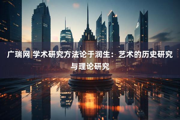 广瑞网 学术研究方法论于润生：艺术的历史研究与理论研究