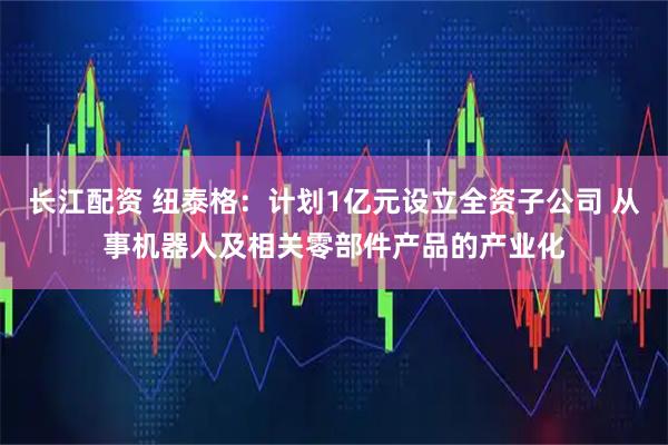 长江配资 纽泰格：计划1亿元设立全资子公司 从事机器人及相关零部件产品的产业化