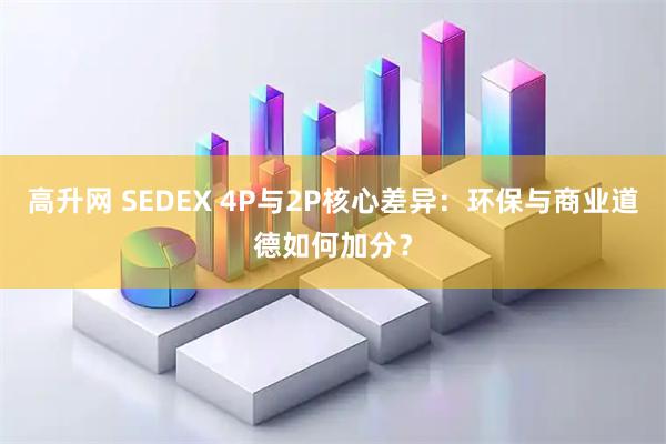 高升网 SEDEX 4P与2P核心差异：环保与商业道德如何加分？