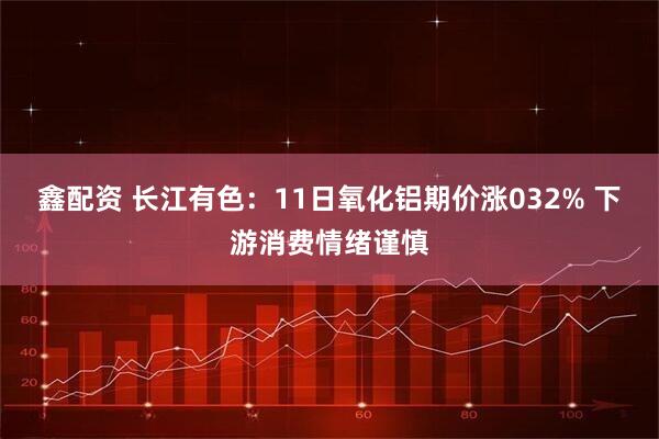 鑫配资 长江有色：11日氧化铝期价涨032% 下游消费情绪谨慎