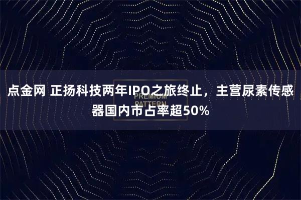 点金网 正扬科技两年IPO之旅终止，主营尿素传感器国内市占率超50%