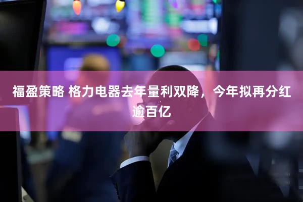 福盈策略 格力电器去年量利双降,今年拟再分红逾百亿